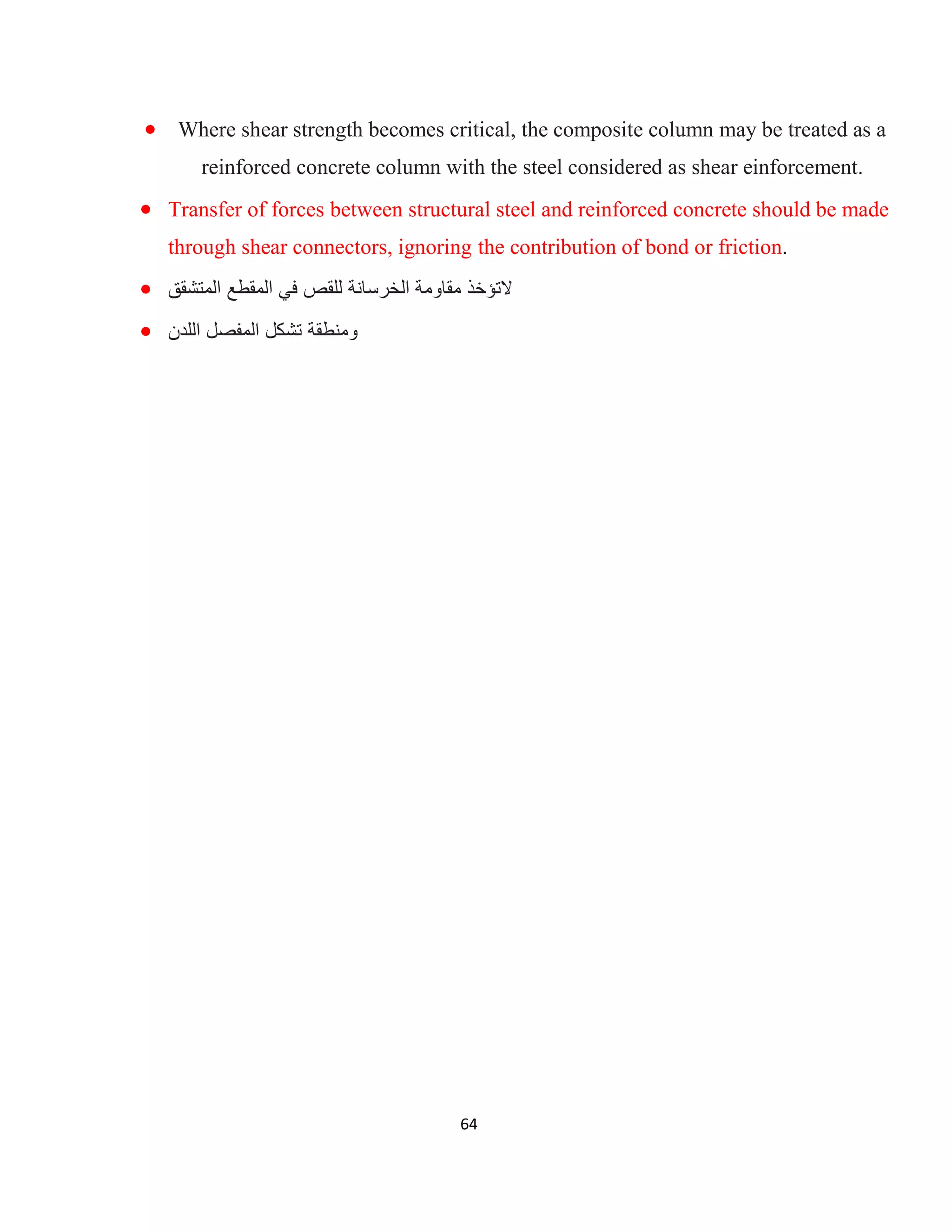 64
 Where shear strength becomes critical, the composite column may be treated as a
reinforced concrete column with the steel considered as shear einforcement.
 Transfer of forces between structural steel and reinforced concrete should be made
through shear connectors, ignoring the contribution of bond or friction.
 ‫ﻓﻲ‬ ‫ﻟﻠﻘص‬ ‫اﻟﺧرﺳﺎﻧﺔ‬ ‫ﻣﻘﺎوﻣﺔ‬ ‫ﻻﺗؤﺧذ‬‫اﻟﻣﺗﺷﻘﻖ‬ ‫اﻟﻣﻘطﻊ‬
 ‫اﻟﻠدن‬ ‫اﻟﻣﻔﺻل‬ ‫ﺗﺷﻛل‬ ‫وﻣﻧطﻘﺔ‬
 