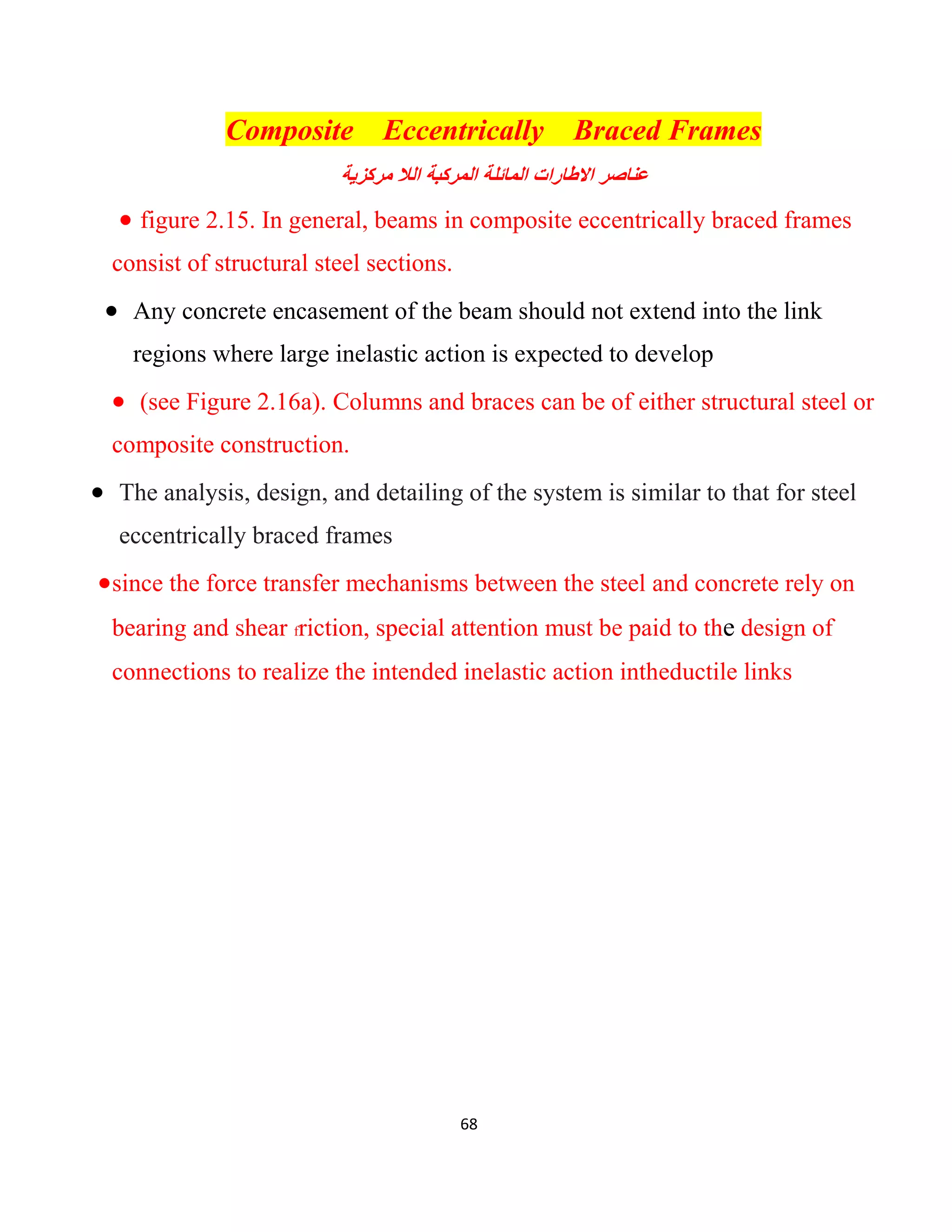 68
Composite Eccentrically Braced Frames
‫اﻟﻼ‬ ‫اﻟﻣرﻛﺑﺔ‬ ‫اﻟﻣﺎﺋﻠﺔ‬ ‫اﻻطﺎرات‬ ‫ﻋﻧﺎﺻر‬‫ﻣرﻛزﯾﺔ‬
 figure 2.15. In general, beams in composite eccentrically braced frames
consist of structural steel sections.
 Any concrete encasement of the beam should not extend into the link
regions where large inelastic action is expected to develop
 (see Figure 2.16a). Columns and braces can be of either structural steel or
composite construction.
 The analysis, design, and detailing of the system is similar to that for steel
eccentrically braced frames
since the force transfer mechanisms between the steel and concrete rely on
bearing and shear friction, special attention must be paid to the design of
connections to realize the intended inelastic action intheductile links
 