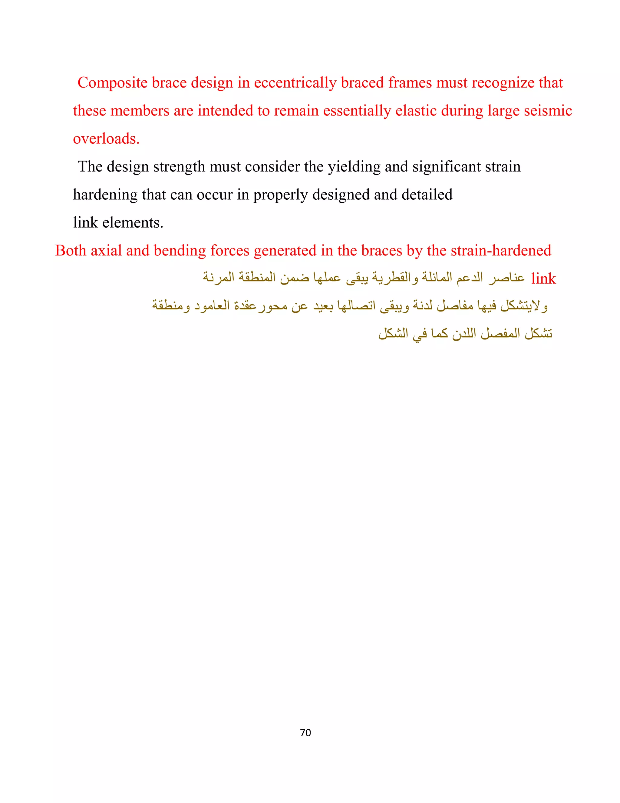 70
Composite brace design in eccentrically braced frames must recognize that
these members are intended to remain essentially elastic during large seismic
overloads.
The design strength must consider the yielding and significant strain
hardening that can occur in properly designed and detailed
link elements.
Both axial and bending forces generated in the braces by the strain-hardened
link‫اﻟﻣرﻧﺔ‬ ‫اﻟﻣﻧطﻘﺔ‬ ‫ﺿﻣن‬ ‫ﻋﻣﻠﮭﺎ‬ ‫ﯾﺑﻘﻰ‬ ‫واﻟﻘطرﯾﺔ‬ ‫اﻟﻣﺎﺋﻠﺔ‬ ‫اﻟدﻋم‬ ‫ﻋﻧﺎﺻر‬
‫وﻣﻧطﻘﺔ‬ ‫اﻟﻌﺎﻣود‬ ‫ﻣﺣورﻋﻘدة‬ ‫ﻋن‬ ‫ﺑﻌﯾد‬ ‫اﺗﺻﺎﻟﮭﺎ‬ ‫وﯾﺑﻘﻰ‬ ‫ﻟدﻧﺔ‬ ‫ﻣﻔﺎﺻل‬ ‫ﻓﯾﮭﺎ‬ ‫وﻻﯾﺗﺷﻛل‬
‫ﺗﺷﻛ‬‫اﻟﺷﻛل‬ ‫ﻓﻲ‬ ‫ﻛﻣﺎ‬ ‫اﻟﻠدن‬ ‫اﻟﻣﻔﺻل‬ ‫ل‬
 