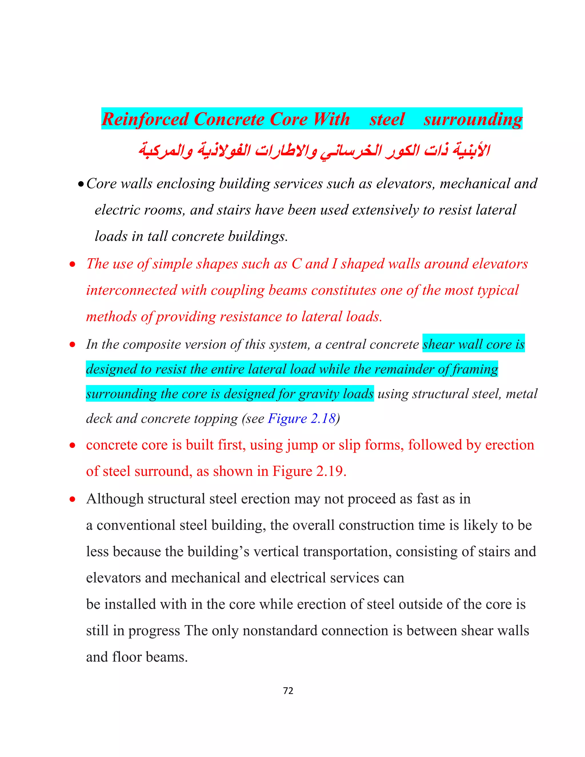 72
Reinforced Concrete Core With steel surrounding
‫واﻟﻣرﻛﺑﺔ‬ ‫اﻟﻔوﻻذﯾﺔ‬ ‫واﻻطﺎرات‬ ‫اﻟﺧرﺳﺎﻧﻲ‬ ‫اﻟﻛور‬ ‫ذات‬ ‫اﻷﺑﻧﯾﺔ‬
Core walls enclosing building services such as elevators, mechanical and
electric rooms, and stairs have been used extensively to resist lateral
loads in tall concrete buildings.
 The use of simple shapes such as C and I shaped walls around elevators
interconnected with coupling beams constitutes one of the most typical
methods of providing resistance to lateral loads.
 In the composite version of this system, a central concrete shear wall core is
designed to resist the entire lateral load while the remainder of framing
surrounding the core is designed for gravity loads using structural steel, metal
deck and concrete topping (see Figure 2.18)
 concrete core is built first, using jump or slip forms, followed by erection
of steel surround, as shown in Figure 2.19.
 Although structural steel erection may not proceed as fast as in
a conventional steel building, the overall construction time is likely to be
less because the building’s vertical transportation, consisting of stairs and
elevators and mechanical and electrical services can
be installed with in the core while erection of steel outside of the core is
still in progress The only nonstandard connection is between shear walls
and floor beams.
 