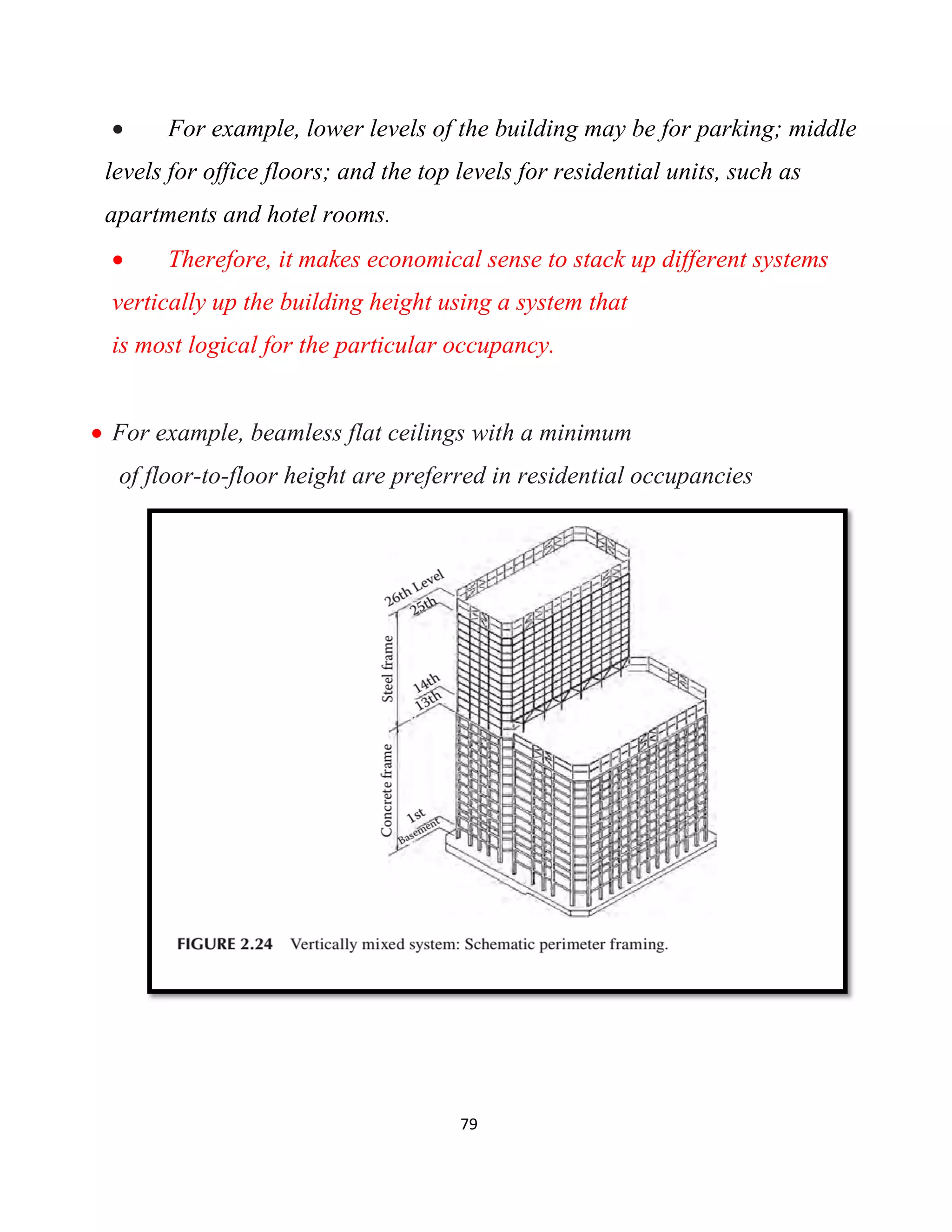 79
 For example, lower levels of the building may be for parking; middle
levels for office floors; and the top levels for residential units, such as
apartments and hotel rooms.
 Therefore, it makes economical sense to stack up different systems
vertically up the building height using a system that
is most logical for the particular occupancy.
 For example, beamless flat ceilings with a minimum
of floor-to-floor height are preferred in residential occupancies
 