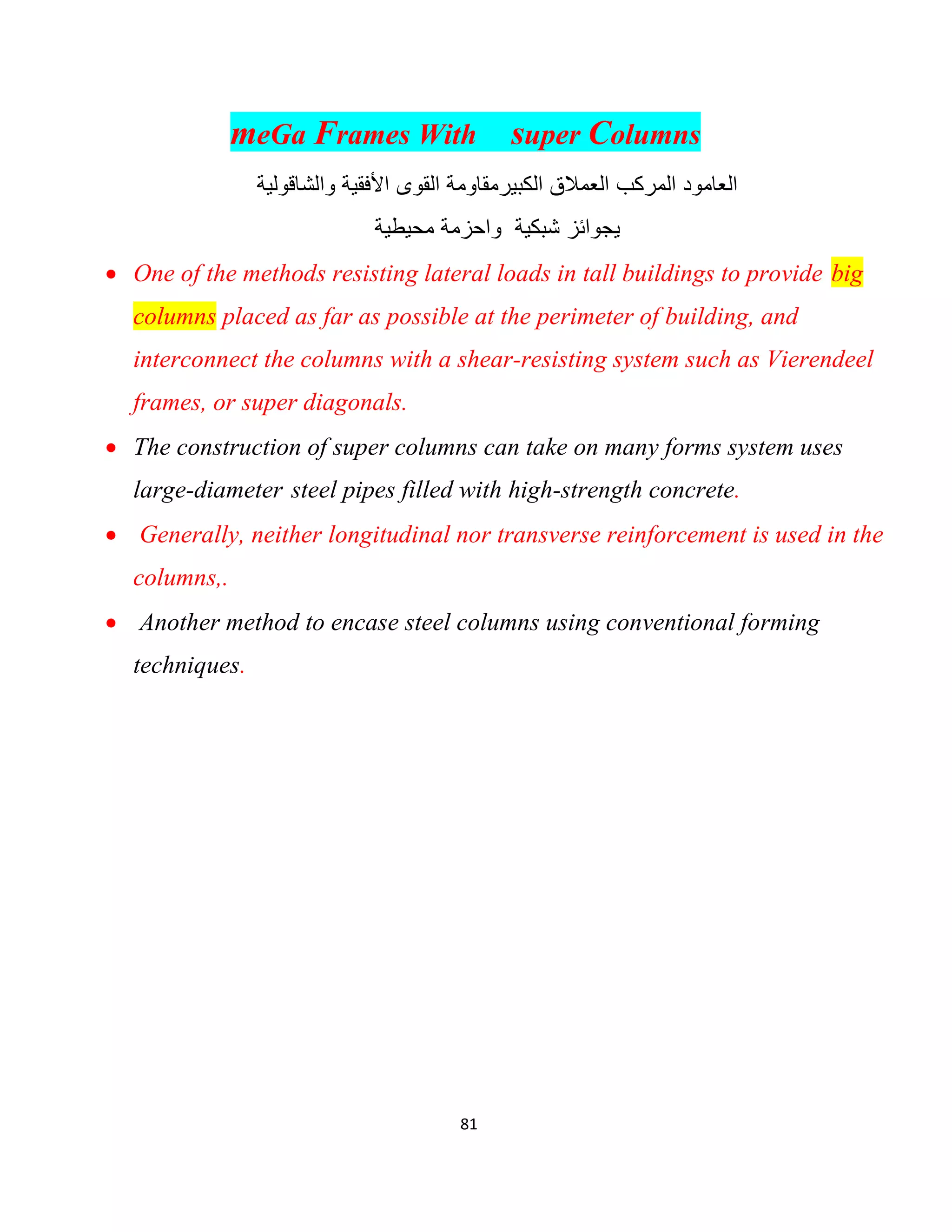 81
meGa Frames With super Columns
‫اﻟﻛﺑﯾر‬ ‫اﻟﻌﻣﻼق‬ ‫اﻟﻣرﻛب‬ ‫اﻟﻌﺎﻣود‬‫واﻟﺷﺎﻗوﻟﯾﺔ‬ ‫اﻷﻓﻘﯾﺔ‬ ‫اﻟﻘوى‬ ‫ﻣﻘﺎوﻣﺔ‬
‫ﺷﺑﻛﯾﺔ‬ ‫ﯾﺟواﺋز‬‫ﻣﺣﯾطﯾﺔ‬ ‫واﺣزﻣﺔ‬
 One of the methods resisting lateral loads in tall buildings to provide big
columns placed as far as possible at the perimeter of building, and
interconnect the columns with a shear-resisting system such as Vierendeel
frames, or super diagonals.
 The construction of super columns can take on many forms system uses
large-diameter steel pipes filled with high-strength concrete.
 Generally, neither longitudinal nor transverse reinforcement is used in the
columns,.
 Another method to encase steel columns using conventional forming
techniques.
 