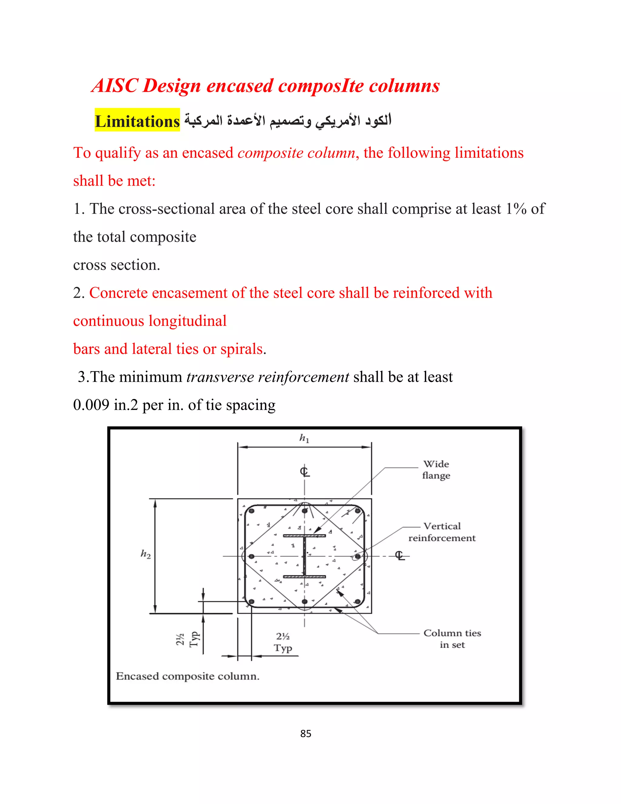 85
AISC Design encased composIte columns
Limitations ‫اﻟﻣرﻛﺑﺔ‬ ‫اﻷﻋﻣدة‬ ‫وﺗﺻﻣﯾم‬ ‫اﻷﻣرﯾﻛﻲ‬ ‫ﻟﻛود‬‫ا‬
To qualify as an encased composite column, the following limitations
shall be met:
1. The cross-sectional area of the steel core shall comprise at least 1% of
the total composite
cross section.
2. Concrete encasement of the steel core shall be reinforced with
continuous longitudinal
bars and lateral ties or spirals.
3.The minimum transverse reinforcement shall be at least
0.009 in.2 per in. of tie spacing
 