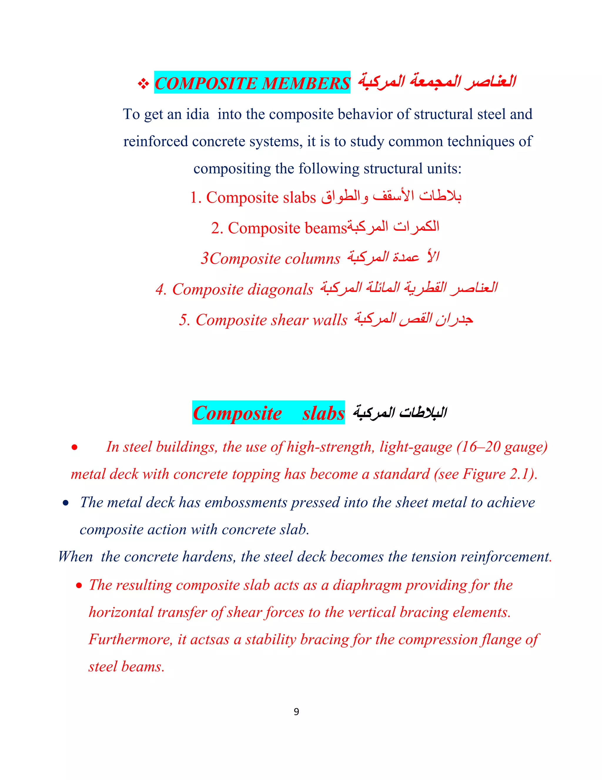 9
 COMPOSITE MEMBERS ‫اﻟﻣرﻛﺑﺔ‬ ‫اﻟﻣﺟﻣﻌﺔ‬ ‫اﻟﻌﻧﺎﺻر‬
To get an idia into the composite behavior of structural steel and
reinforced concrete systems, it is to study common techniques of
compositing the following structural units:
1. Composite slabs ‫واﻟطواق‬ ‫اﻷﺳﻘف‬ ‫ﺑﻼطﺎت‬
2. Composite beams‫اﻟﻣرﻛﺑﺔ‬ ‫اﻟﻛﻣرات‬
3Composite columns ‫اﻟﻣرﻛﺑﺔ‬ ‫ﻋﻣدة‬ ‫اﻷ‬
4. Composite diagonals ‫اﻟﻣرﻛﺑﺔ‬ ‫اﻟﻣﺎﺋﻠﺔ‬ ‫اﻟﻘطرﯾﺔ‬ ‫اﻟﻌﻧﺎﺻر‬
5. Composite shear walls ‫اﻟﻣرﻛﺑﺔ‬ ‫اﻟﻘص‬ ‫ﺟدران‬
Composite slabs ‫اﻟﻣرﻛﺑﺔ‬ ‫اﻟﺑﻼطﺎت‬
 In steel buildings, the use of high-strength, light-gauge (16–20 gauge)
metal deck with concrete topping has become a standard (see Figure 2.1).
 The metal deck has embossments pressed into the sheet metal to achieve
composite action with concrete slab.
When the concrete hardens, the steel deck becomes the tension reinforcement.
 The resulting composite slab acts as a diaphragm providing for the
horizontal transfer of shear forces to the vertical bracing elements.
Furthermore, it actsas a stability bracing for the compression flange of
steel beams.
 