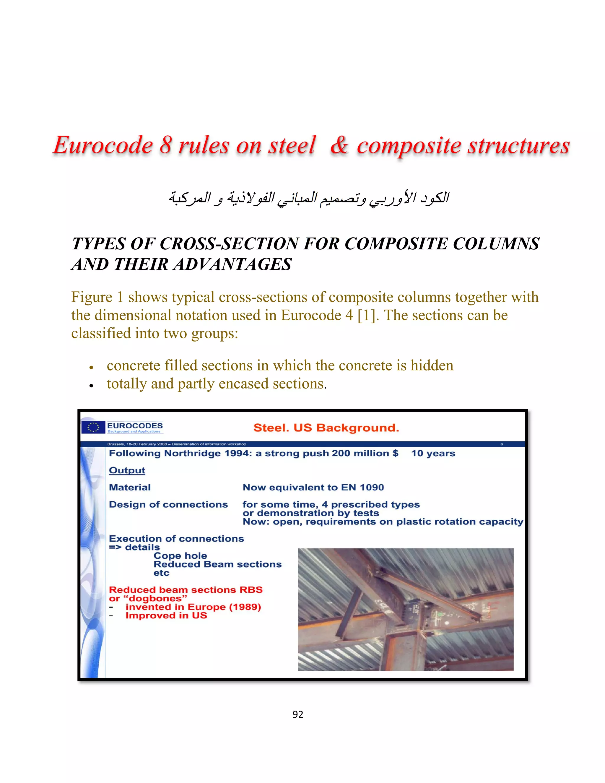 92
‫اﻟﻣﺑﺎﻧﻲ‬ ‫وﺗﺻﻣﯾم‬ ‫اﻷورﺑﻲ‬ ‫اﻟﻛود‬‫و‬ ‫اﻟﻔوﻻذﯾﺔ‬‫اﻟﻣرﻛﺑﺔ‬
TYPES OF CROSS-SECTION FOR COMPOSITE COLUMNS
AND THEIR ADVANTAGES
Figure 1 shows typical cross-sections of composite columns together with
the dimensional notation used in Eurocode 4 [1]. The sections can be
classified into two groups:
 concrete filled sections in which the concrete is hidden
 totally and partly encased sections.
Eurocode 8 rules on steel & composite structures
 