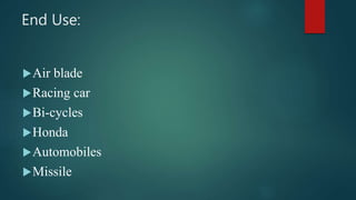 End Use:
Air blade
Racing car
Bi-cycles
Honda
Automobiles
Missile
 
