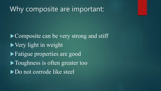 Why composite are important:
Composite can be very strong and stiff
Very light in weight
Fatigue properties are good
Toughness is often greater too
Do not corrode like steel
 