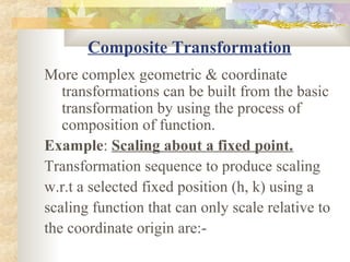 Composite Transformation
More complex geometric & coordinate
   transformations can be built from the basic
   transformation by using the process of
   composition of function.
Example: Scaling about a fixed point.
Transformation sequence to produce scaling
w.r.t a selected fixed position (h, k) using a
scaling function that can only scale relative to
the coordinate origin are:-
 