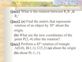 Ques1 What is the relation between Rθ, R -θ &
  Rθ-1?
Ques2 (a) Find the matrix that represents
  rotation of an object by 30° about the
 origin.
 (b) What are the new coordinates of the
  point P(2,-4) after the rotation?
Ques3 Perform a 45° rotation of triangle
  A(0,0), B(1,1), C(5,2) (a) about the origin
 (b) about P(-1,-1).
 