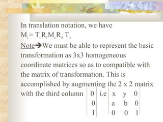In translation notation, we have
ML = Tv Rθ Mx R-θ T-v
NoteWe must be able to represent the basic
transformation as 3x3 homogeneous
coordinate matrices so as to compatible with
the matrix of transformation. This is
accomplished by augmenting the 2 x 2 matrix
with the third column 0 i.e x y 0
                          0     a b 0
                          1     0 0 1
 