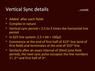 Vertical Sync details                              …contd.

• Added after each fields
• Complex in nature
• Vertical sync period = 2.5 to 3 times the horizontal line
  period
• In 625 line system: 2.5 × 64 = 160µS
• Commence at the end of first half of 313th line (end of
  first field) and terminates at the end of 315th line
• Similarly after an exact interval of 20mS (one field
  period), the next sync pulse occupies the line numbers
  1st, 2nd and first half of 3rd .
 