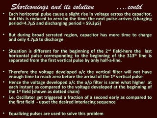 Shortcomings and its solution                        ….contd
• Each horizontal pulse cause a slight rise in voltage across the capacitor,
  but this is reduced to zero by the time the next pulse arrives (charging
  period=4.7µS and discharging period = 59.3µS)

• But during broad serrated region, capacitor has more time to charge
  and only 4.7µS to discharge

• Situation is different for the beginning of the 2nd field-here the last
  horizontal pulse corresponding to the beginning of the 313th line is
  separated from the first vertical pulse by only half-a-line.

• Therefore the voltage developed a/c the vertical filter will not have
  enough time to reach zero before the arrival of the 1st vertical pulse
• Hence the voltage developed a/c the o/p filter is some what higher at
  each instant as compared to the voltage developed at the beginning of
  the 1st field (shown as dotted chain)
• i.e. Oscillator get triggered a fraction of a second early as compared to
  the first field - upset the desired interlacing sequence

• Equalizing pulses are used to solve this problem
 