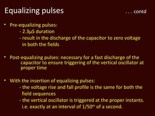 Equalizing pulses                                          . . . contd

• Pre-equalizing pulses:
      - 2.3µS duration
      - result in the discharge of the capacitor to zero voltage
        in both the fields

• Post-equalizing pulses: necessary for a fast discharge of the
       capacitor to ensure triggering of the vertical oscillator at
       proper time

• With the insertion of equalizing pulses:
      - the voltage rise and fall profile is the same for both the
        field sequences
      - the vertical oscillator is triggered at the proper instants.
        i.e. exactly at an interval of 1/50th of a second.
 