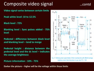 Composite video signal                                                …contd
Video signal varies between certain limits

Peak white level: 10 to 12.5%

Black level : 72%

Blanking level : Sync pulses added - 75%
level

Pedestal : difference between black level
and blanking level – tend to merge

Pedestal height : distance between the
pedestal level and the dc level – indicates
the average brightness

Picture information : 10% - 75%
Darker the picture – higher will be the voltage within those limits
 