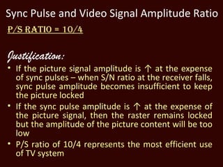 Sync Pulse and Video Signal Amplitude Ratio
P/S RATIO = 10/4

Justification:
• If the picture signal amplitude is ↑ at the expense
  of sync pulses – when S/N ratio at the receiver falls,
  sync pulse amplitude becomes insufficient to keep
  the picture locked
• If the sync pulse amplitude is ↑ at the expense of
  the picture signal, then the raster remains locked
  but the amplitude of the picture content will be too
  low
• P/S ratio of 10/4 represents the most efficient use
  of TV system
 