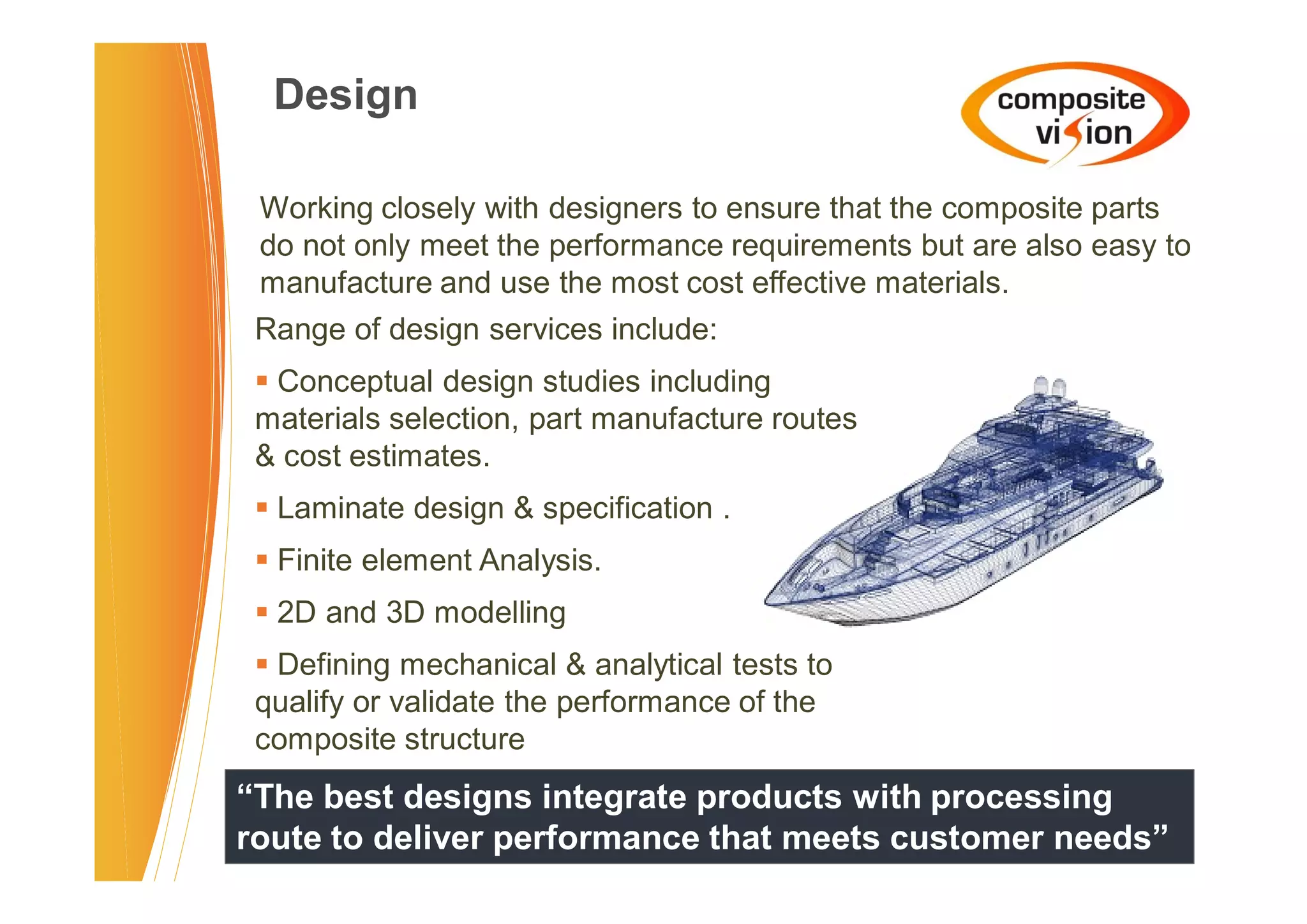 Design

 Working closely with designers to ensure that the composite parts
 do not only meet the performance requirements but are also easy to
 manufacture and use the most cost effective materials.
 Range of design services include:
 � Conceptual design studies including
 materials selection, part manufacture routes
 & cost estimates.
 � Laminate design & specification .
 � Finite element Analysis.
 � 2D and 3D modelling
 � Defining mechanical & analytical tests to
 qualify or validate the performance of the
 composite structure
“The best designs integrate products with processing
route to deliver performance that meets customer needs”
 