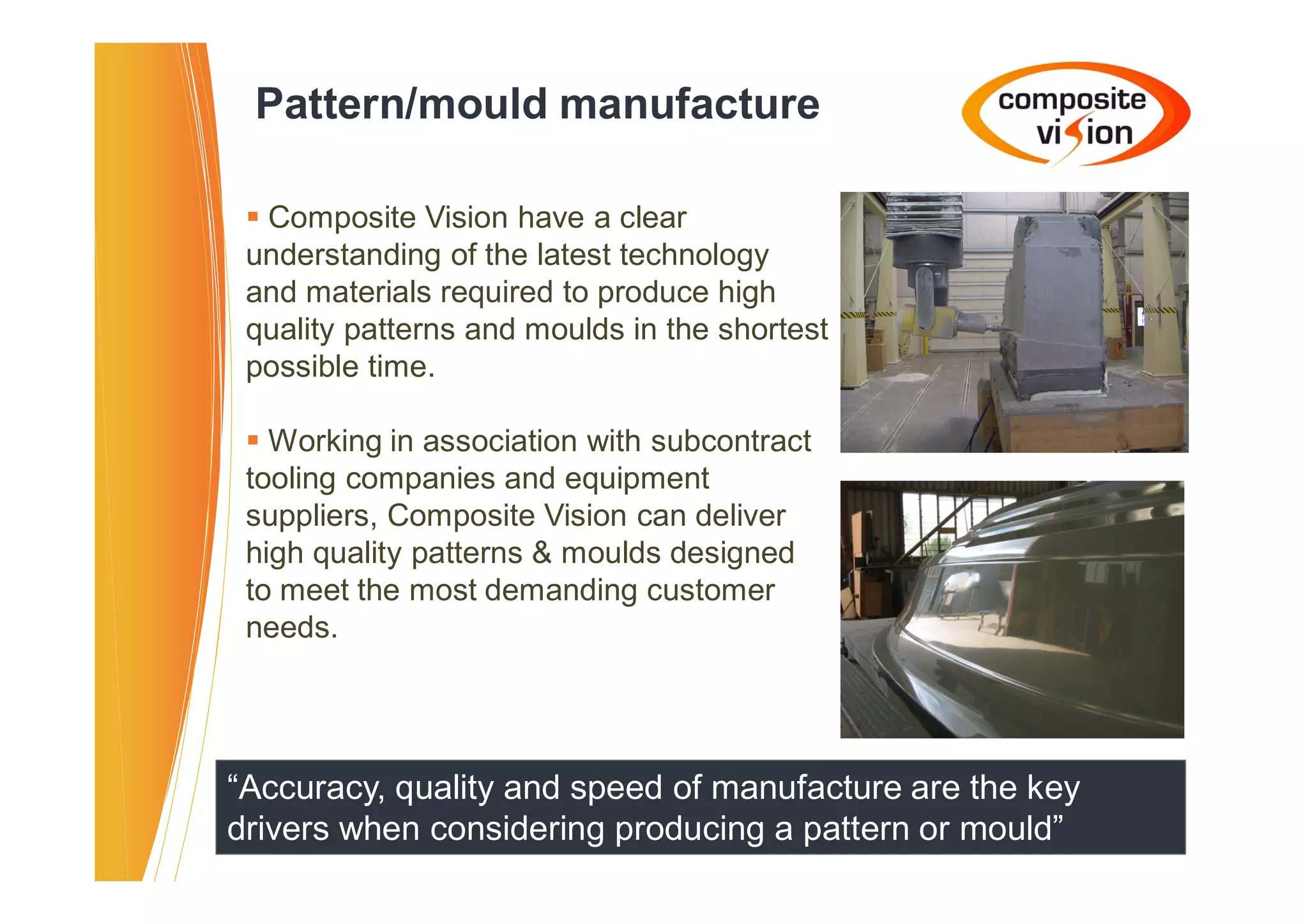 Pattern/mould manufacture

 � Composite Vision have a clear
 understanding of the latest technology
 and materials required to produce high
 quality patterns and moulds in the shortest
 possible time.

 � Working in association with subcontract
 tooling companies and equipment
 suppliers, Composite Vision can deliver
 high quality patterns & moulds designed
 to meet the most demanding customer
 needs.




“Accuracy, quality and speed of manufacture are the key
drivers when considering producing a pattern or mould”
 