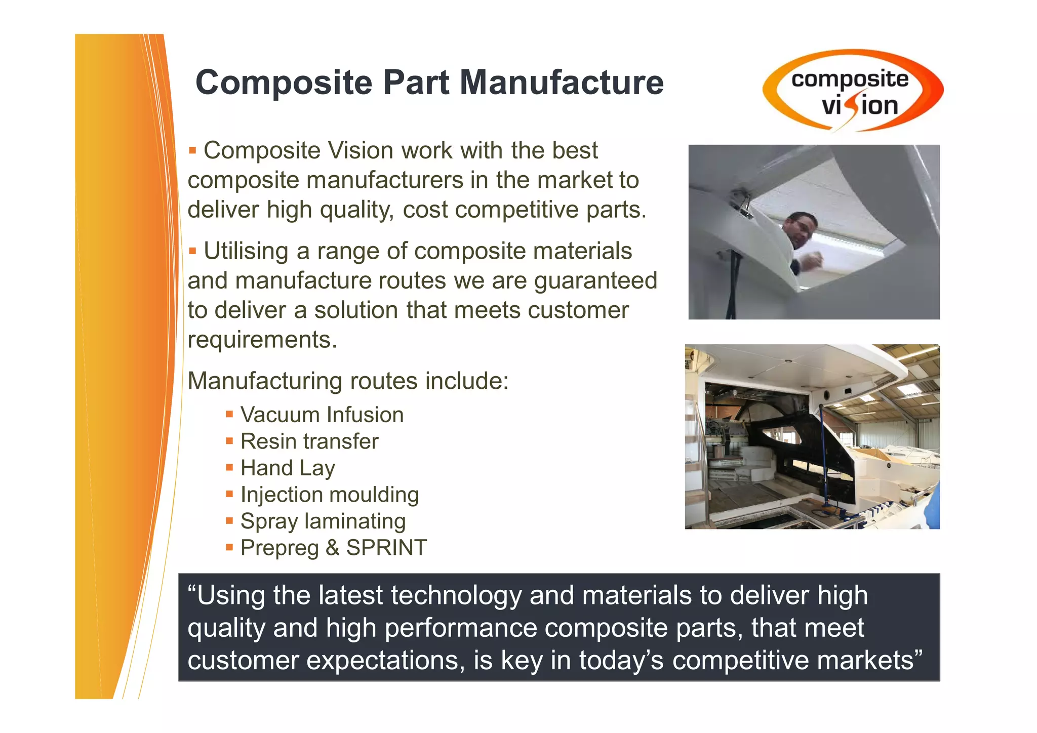 Composite Part Manufacture
� Composite Vision work with the best
composite manufacturers in the market to
deliver high quality, cost competitive parts.
� Utilising a range of composite materials
and manufacture routes we are guaranteed
to deliver a solution that meets customer
requirements.
Manufacturing routes include:
   � Vacuum Infusion
   � Resin transfer
   � Hand Lay
   � Injection moulding
   � Spray laminating
   � Prepreg & SPRINT

“Using the latest technology and materials to deliver high
quality and high performance composite parts, that meet
customer expectations, is key in today’s competitive markets”
 
