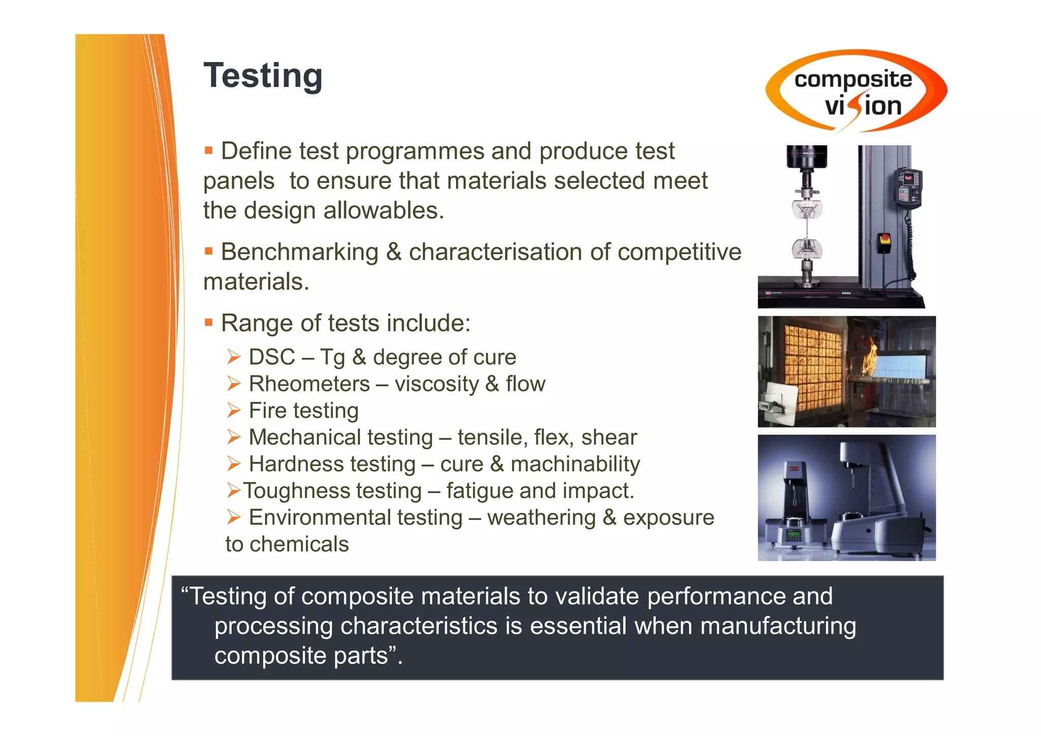 Testing

  � Define test programmes and produce test
  panels to ensure that materials selected meet
  the design allowables.
  � Benchmarking & characterisation of competitive
  materials.
  � Range of tests include:
    � DSC – Tg & degree of cure
    � Rheometers – viscosity & flow
    � Fire testing
    � Mechanical testing – tensile, flex, shear
    � Hardness testing – cure & machinability
    �Toughness testing – fatigue and impact.
    � Environmental testing – weathering & exposure
    to chemicals

“Testing of composite materials to validate performance and
   processing characteristics is essential when manufacturing
   composite parts”.
 