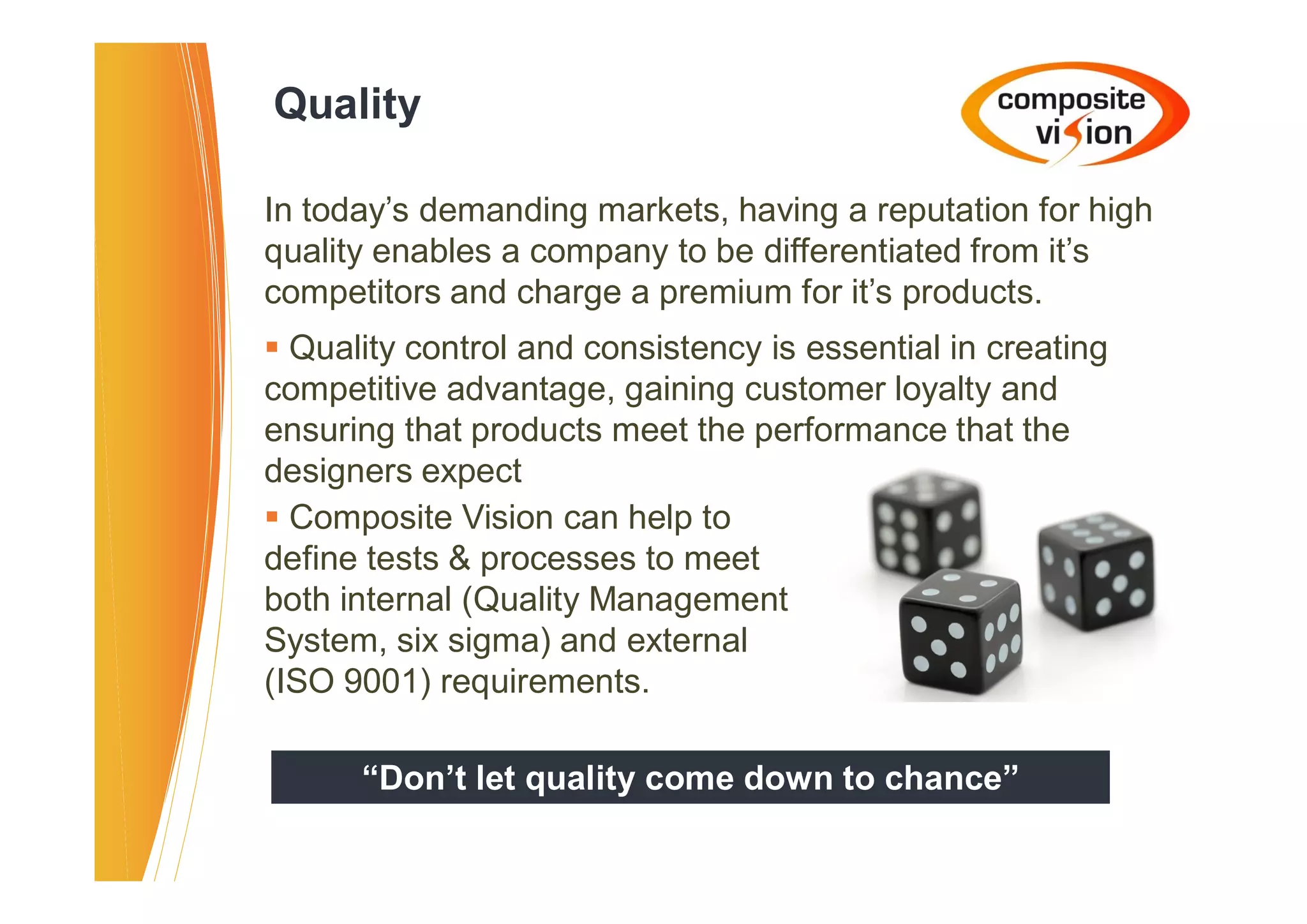 Quality

In today’s demanding markets, having a reputation for high
quality enables a company to be differentiated from it’s
competitors and charge a premium for it’s products.
� Quality control and consistency is essential in creating
competitive advantage, gaining customer loyalty and
ensuring that products meet the performance that the
designers expect
� Composite Vision can help to
define tests & processes to meet
both internal (Quality Management
System, six sigma) and external
(ISO 9001) requirements.

      “Don’t let quality come down to chance”
 