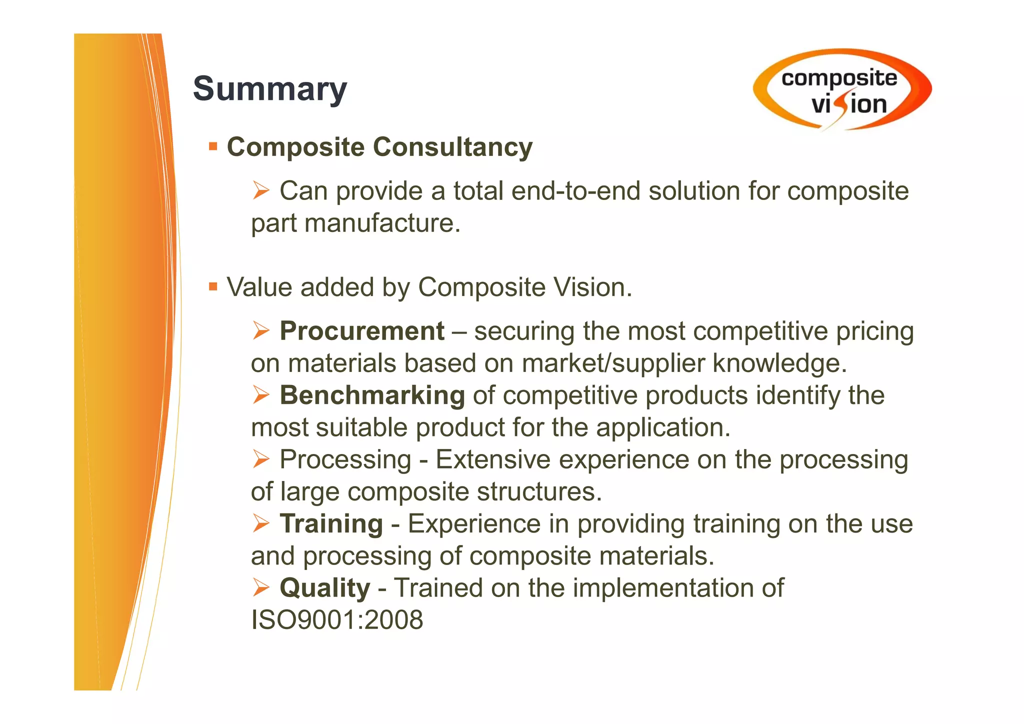 Summary
� Composite Consultancy
   � Can provide a total end-to-end solution for composite
   part manufacture.

� Value added by Composite Vision.
   � Procurement – securing the most competitive pricing
   on materials based on market/supplier knowledge.
   � Benchmarking of competitive products identify the
   most suitable product for the application.
   � Processing - Extensive experience on the processing
   of large composite structures.
   � Training - Experience in providing training on the use
   and processing of composite materials.
   � Quality - Trained on the implementation of
   ISO9001:2008
 