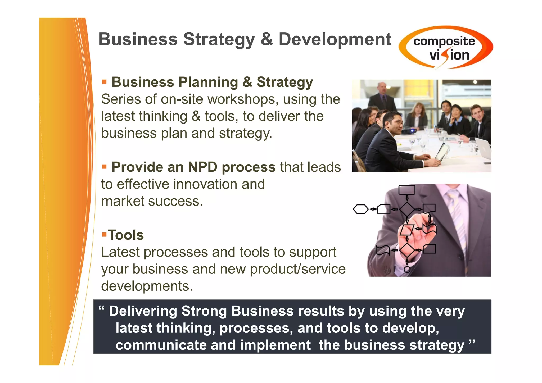 Business Strategy & Development

� Business Planning & Strategy
Series of on-site workshops, using the
latest thinking & tools, to deliver the
business plan and strategy.

� Provide an NPD process that leads
to effective innovation and
market success.

�Tools
Latest processes and tools to support
your business and new product/service
developments.
“ Delivering Strong Business results by using the very
   latest thinking, processes, and tools to develop,
   communicate and implement the business strategy ”
 