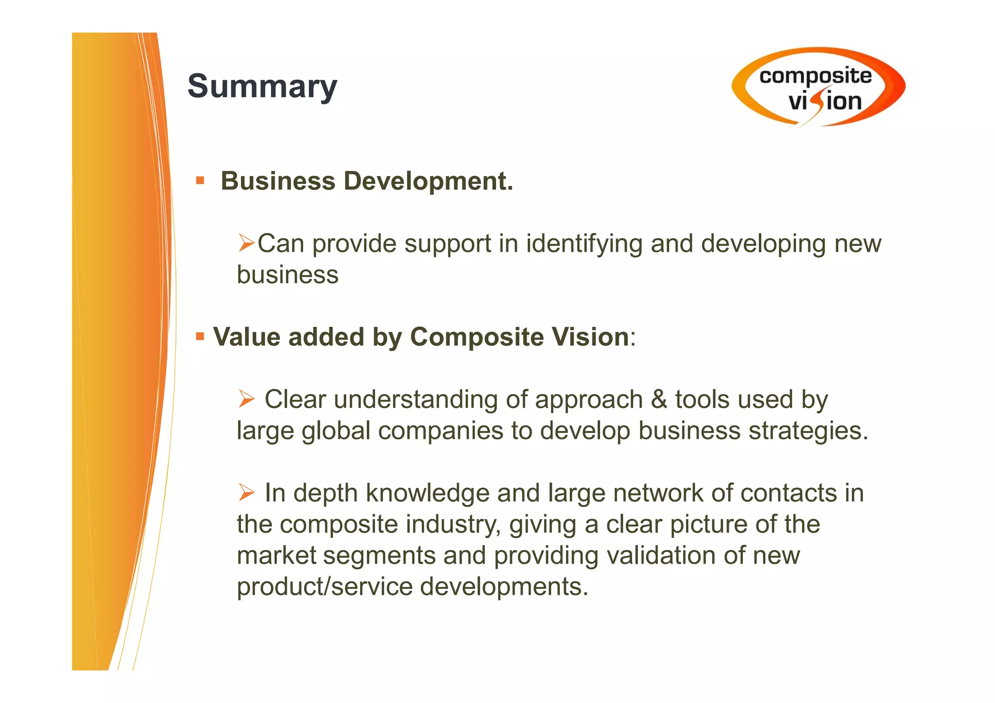Summary

� Business Development.

   �Can provide support in identifying and developing new
   business

� Value added by Composite Vision:

   � Clear understanding of approach & tools used by
   large global companies to develop business strategies.

   � In depth knowledge and large network of contacts in
   the composite industry, giving a clear picture of the
   market segments and providing validation of new
   product/service developments.
 
