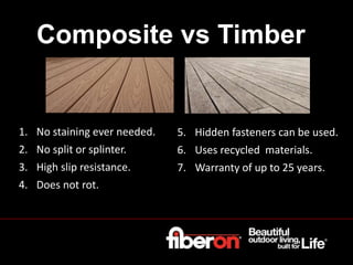 Composite vs Timber
1. No staining ever needed.
2. No split or splinter.
3. High slip resistance.
4. Does not rot.
5. Hidden fasteners can be used.
6. Uses recycled materials.
7. Warranty of up to 25 years.
 