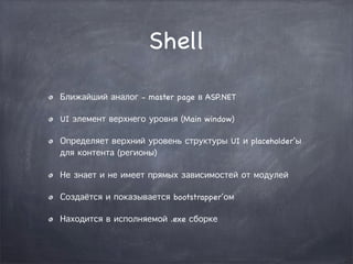 Shell

Ближайший аналог - master page в ASP.NET

UI элемент верхнего уровня (Main window)

Определяет верхний уровень структуры UI и placeholder’ы
для контента (регионы)

Не знает и не имеет прямых зависимостей от модулей

Создаётся и показывается bootstrapper’ом

Находится в исполняемой .exe сборке
 
