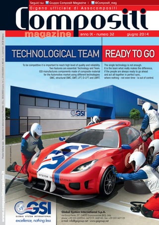 Seguici su: Gruppo Compositi Magazine | @Compositi_mag 
O r g a n o u f f i c i a l e d i A s s o c o m p o s i t i 
TECHNOLOGICAL TEAM READY TO GO 
To be competitive it is important to reach high level of quality and reliability. 
ty. 
m. 
al 
es: 
RT. 
Two features are essential: Technology and Team. 
GSI manufactures components made of composite material 
for the Automotive market using different technologies: 
SMC, structural SMC, GMT, LFT, D-LFT and LWRT. 
The single technology is not enough. 
It is the team what really makes the difference, 
if the people are always ready to go ahead 
and act all together in perfect sync, 
where nothing - not even time - is out of control. 
Global System International S.p.A. 
via Enrico Fermi, 57 - 24020 Scanzorosciate (BG) - Italy 
phone: +39 035 655524 - 667219 - 668143 - fax: +39 035 667159 
e-mail: info@gsigroup.net - www.gsigroup.net 
art work: www.genuine.it 
anno IX - numero 32 giugno 2014 
magazine 
www.compositimagazine.it Poste Italiane spa . Spedizione in abbonamento Postale - D.L. 353/2003 (conv. In L.27/02/2004 n.46) art. 1, comma1, DCB Milano 
 