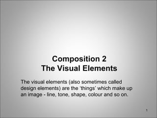 1
Composition 2
The Visual Elements
The visual elements (also sometimes called
design elements) are the ‘things’ which make up
an image - line, tone, shape, colour and so on.
 