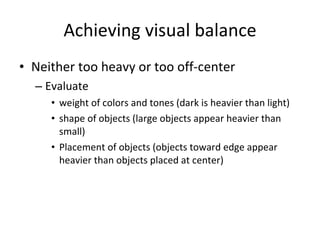 Achieving visual balance Neither too heavy or too off-center Evaluate  weight of colors and tones (dark is heavier than light) shape of objects (large objects appear heavier than small) Placement of objects (objects toward edge appear heavier than objects placed at center)  