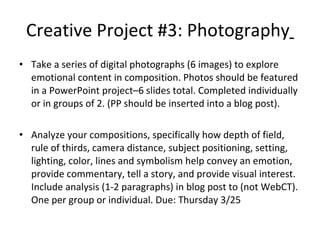 Creative Project #3: Photography   Take a series of digital photographs (6 images) to explore emotional content in composition. Photos should be featured in a PowerPoint project–6 slides total. Completed individually or in groups of 2. (PP should be inserted into a blog post). Analyze your compositions, specifically how depth of field, rule of thirds, camera distance, subject positioning, setting, lighting, color, lines and symbolism help convey an emotion, provide commentary, tell a story, and provide visual interest. Include analysis (1-2 paragraphs) in blog post to (not WebCT). One per group or individual. Due: Thursday 3/25 