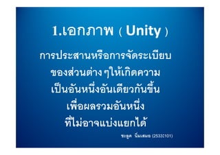 1.เอกภาพ ( Unity )
การประสานหรือการจัดระเบียบ
  ของสวนตางๆใหเกิดความ
              ๆ
  เปนอันหนึ่งอันเดียวกันขึ้น
      เพื่อผลรวมอันหนึ่ง
     ที่ไมอาจแบงแยกได
                 ชะลูด นิ่มเสมอ (2533:101)
                                 2533:101)
 