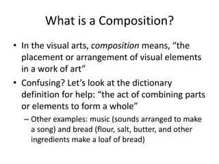 What is a Composition?
• In the visual arts, composition means, “the
  placement or arrangement of visual elements
  in a work of art”
• Confusing? Let’s look at the dictionary
  definition for help: “the act of combining parts
  or elements to form a whole”
  – Other examples: music (sounds arranged to make
    a song) and bread (flour, salt, butter, and other
    ingredients make a loaf of bread)
 