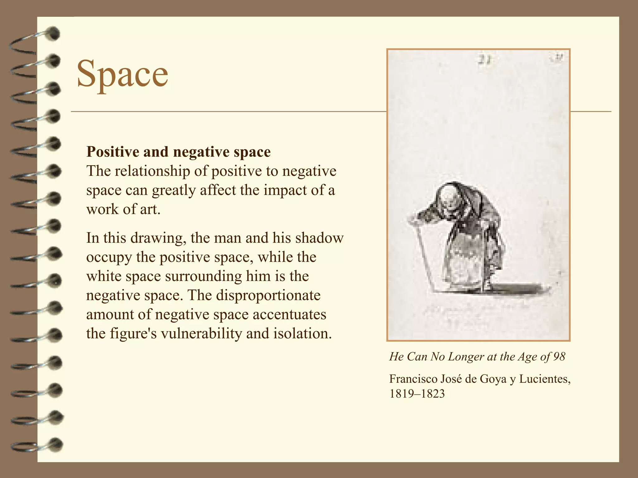 Space
Positive and negative space
The relationship of positive to negative
space can greatly affect the impact of a
work of art.
In this drawing, the man and his shadow
occupy the positive space, while the
white space surrounding him is the
negative space. The disproportionate
amount of negative space accentuates
the figure's vulnerability and isolation.
                                            He Can No Longer at the Age of 98
                                            Francisco José de Goya y Lucientes,
                                            1819–1823
 