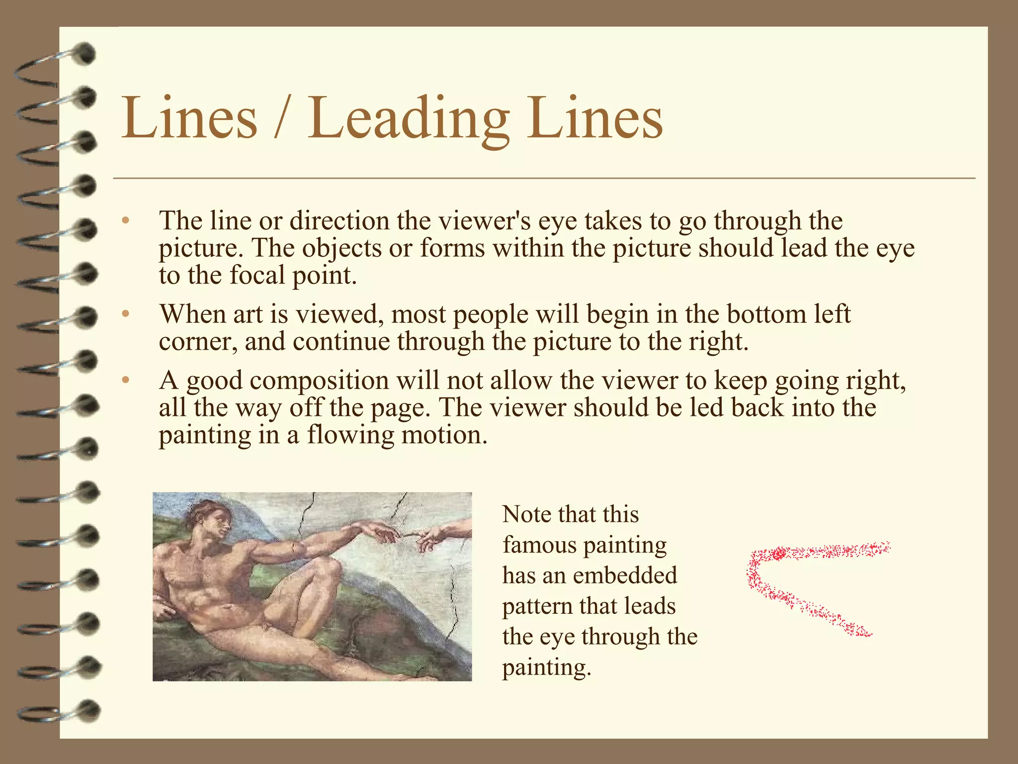 Lines / Leading Lines
• The line or direction the viewer's eye takes to go through the
  picture. The objects or forms within the picture should lead the eye
  to the focal point.
• When art is viewed, most people will begin in the bottom left
  corner, and continue through the picture to the right.
• A good composition will not allow the viewer to keep going right,
  all the way off the page. The viewer should be led back into the
  painting in a flowing motion.

                                 Note that this
                                 famous painting
                                 has an embedded
                                 pattern that leads
                                 the eye through the
                                 painting.
 