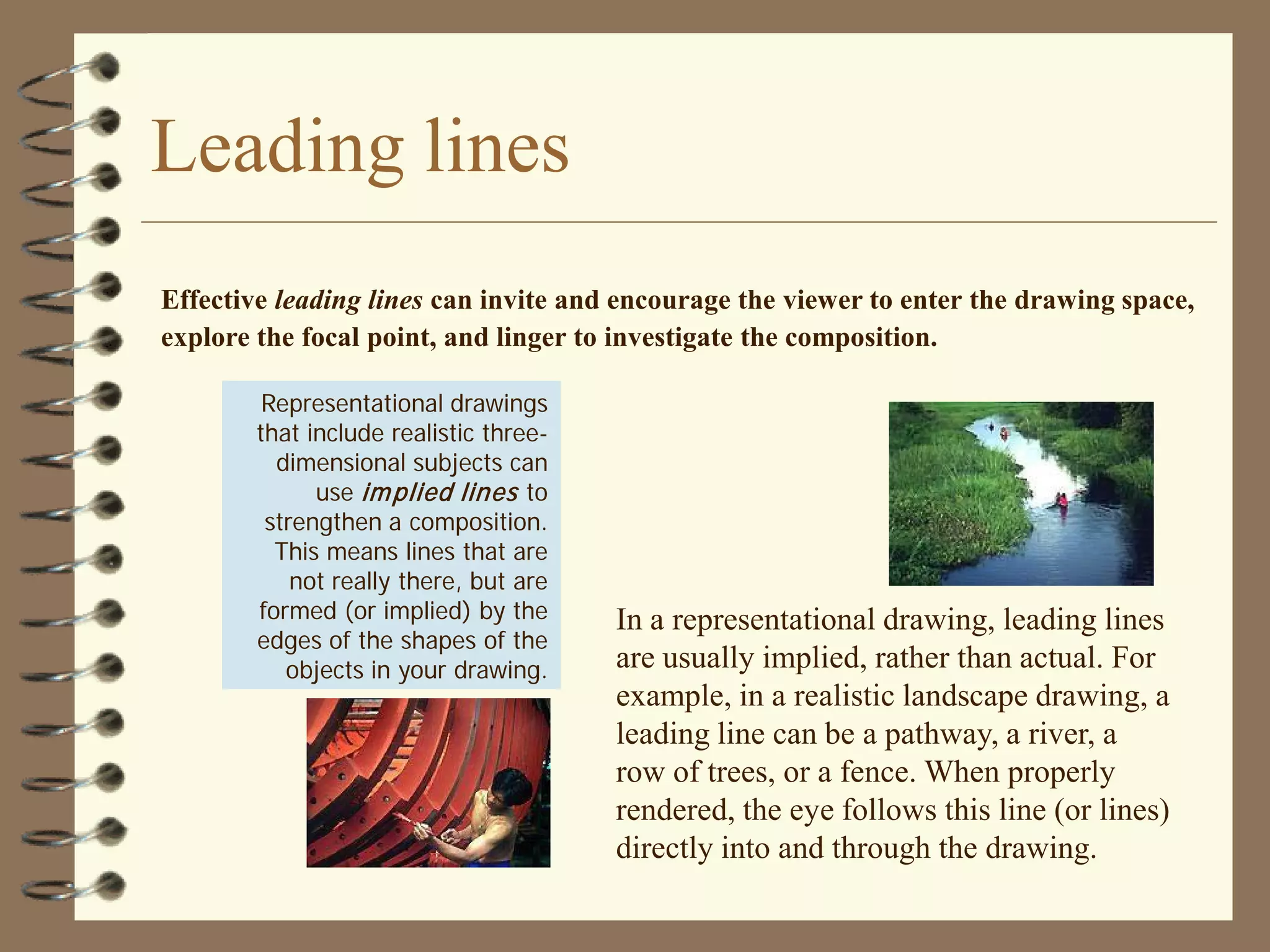 Leading lines
Effective leading lines can invite and encourage the viewer to enter the drawing space,
explore the focal point, and linger to investigate the composition.

         Representational drawings
        that include realistic three-
          dimensional subjects can
              use im plied lines to
         strengthen a composition.
          This means lines that are
            not really there, but are
        formed (or implied) by the      In a representational drawing, leading lines
        edges of the shapes of the
           objects in your drawing.     are usually implied, rather than actual. For
                                        example, in a realistic landscape drawing, a
                                        leading line can be a pathway, a river, a
                                        row of trees, or a fence. When properly
                                        rendered, the eye follows this line (or lines)
                                        directly into and through the drawing.
 