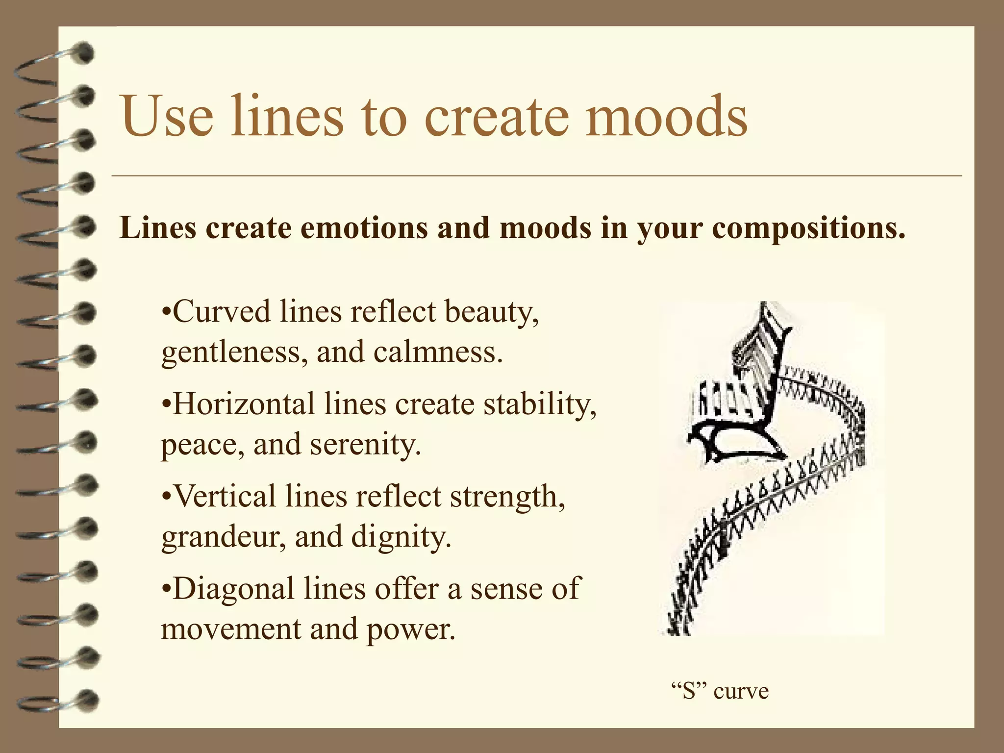 Use lines to create moods
Lines create emotions and moods in your compositions.

  •Curved lines reflect beauty,
  gentleness, and calmness.
  •Horizontal lines create stability,
  peace, and serenity.
  •Vertical lines reflect strength,
  grandeur, and dignity.
  •Diagonal lines offer a sense of
  movement and power.
                                        “S” curve
 