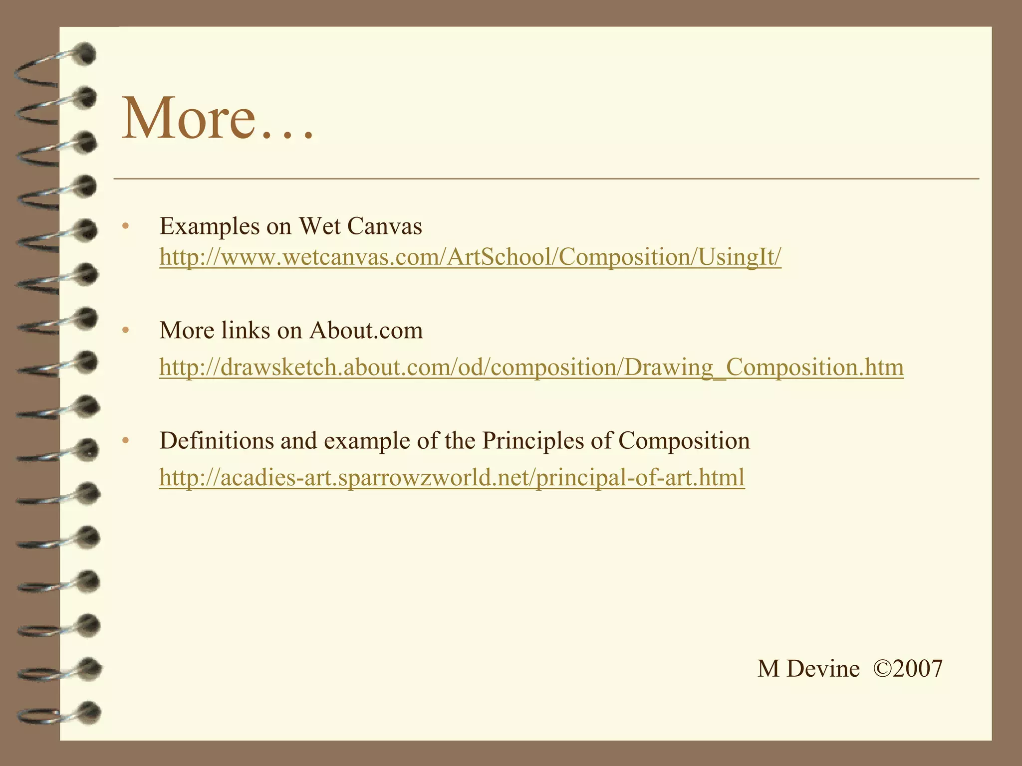 More…
•   Examples on Wet Canvas
    http://www.wetcanvas.com/ArtSchool/Composition/UsingIt/

•   More links on About.com
    http://drawsketch.about.com/od/composition/Drawing_Composition.htm

•   Definitions and example of the Principles of Composition
    http://acadies-art.sparrowzworld.net/principal-of-art.html




                                                                 M Devine ©2007
 