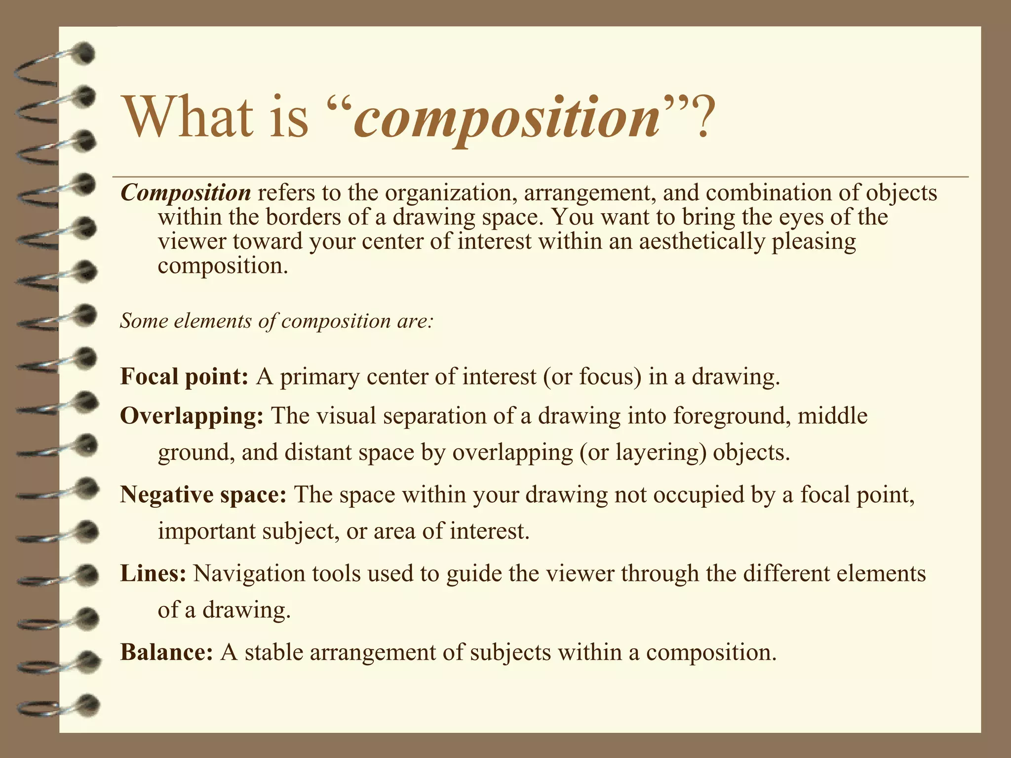 What is “composition”?
Composition refers to the organization, arrangement, and combination of objects
  within the borders of a drawing space. You want to bring the eyes of the
  viewer toward your center of interest within an aesthetically pleasing
  composition.

Some elements of composition are:

Focal point: A primary center of interest (or focus) in a drawing.
Overlapping: The visual separation of a drawing into foreground, middle
  ground, and distant space by overlapping (or layering) objects.
Negative space: The space within your drawing not occupied by a focal point,
   important subject, or area of interest.
Lines: Navigation tools used to guide the viewer through the different elements
   of a drawing.
Balance: A stable arrangement of subjects within a composition.
 