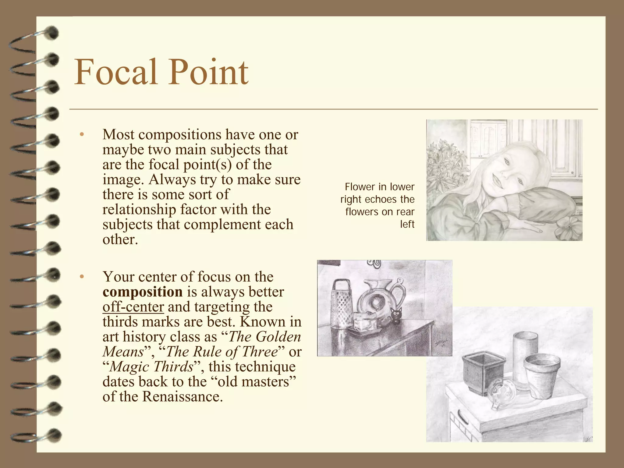Focal Point
•   Most compositions have one or
    maybe two main subjects that
    are the focal point(s) of the
    image. Always try to make sure      Flower in lower
    there is some sort of              right echoes the
    relationship factor with the         flowers on rear
    subjects that complement each                    left
    other.

•   Your center of focus on the
    composition is always better
    off-center and targeting the
    thirds marks are best. Known in
    art history class as “The Golden
    Means”, “The Rule of Three” or
    “Magic Thirds”, this technique
    dates back to the “old masters”
    of the Renaissance.
 