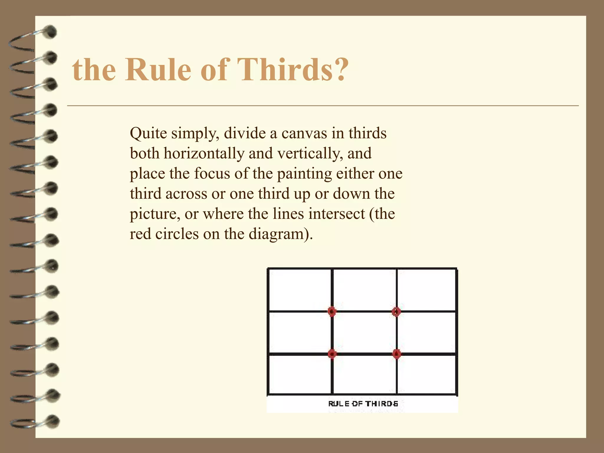 the Rule of Thirds?
   Quite simply, divide a canvas in thirds
   both horizontally and vertically, and
   place the focus of the painting either one
   third across or one third up or down the
   picture, or where the lines intersect (the
   red circles on the diagram).
 