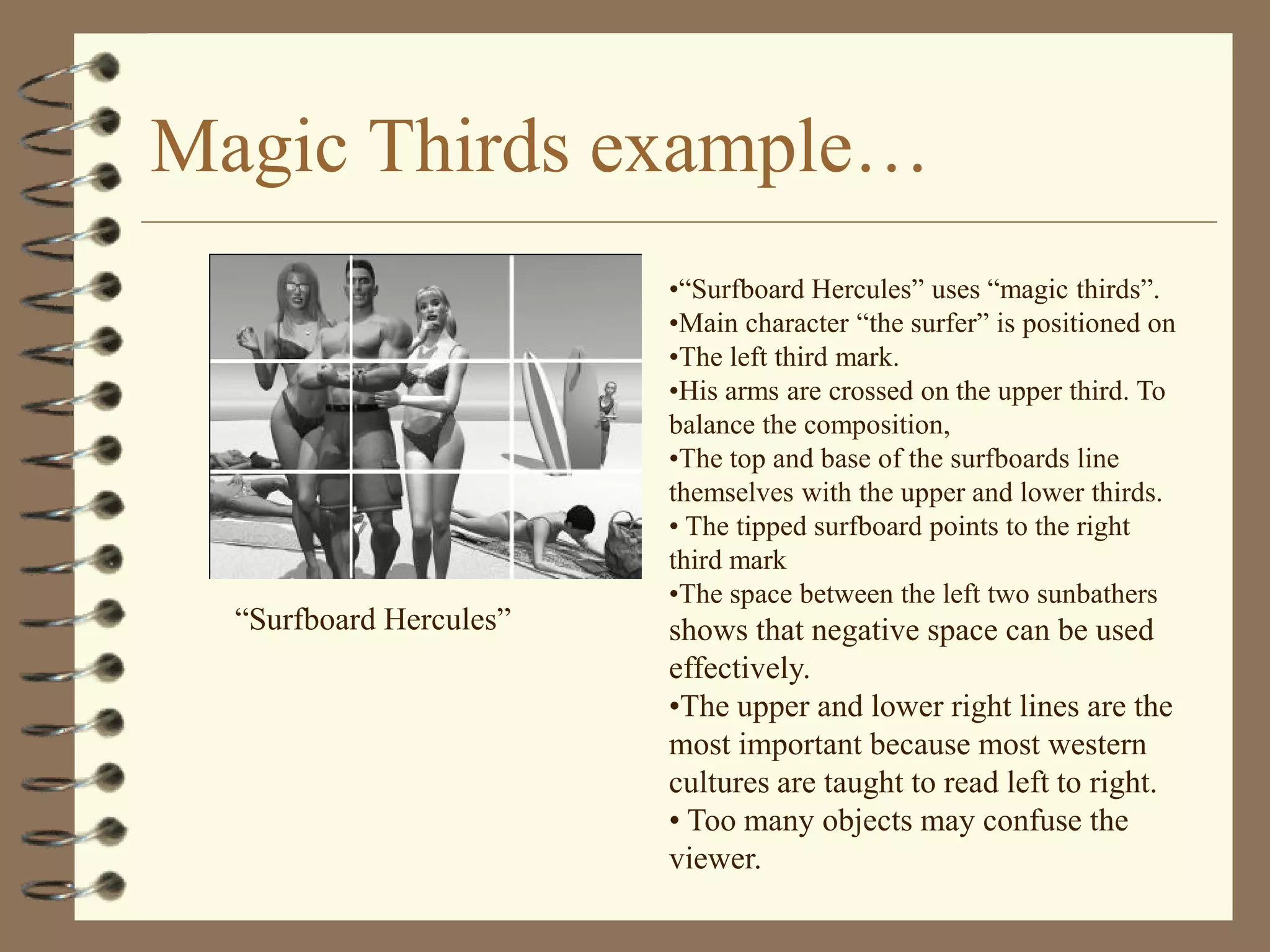 Magic Thirds example…
                         •“Surfboard Hercules” uses “magic thirds”.
                         •Main character “the surfer” is positioned on
                         •The left third mark.
                         •His arms are crossed on the upper third. To
                         balance the composition,
                         •The top and base of the surfboards line
                         themselves with the upper and lower thirds.
                         • The tipped surfboard points to the right
                         third mark
                         •The space between the left two sunbathers
  “Surfboard Hercules”   shows that negative space can be used
                         effectively.
                         •The upper and lower right lines are the
                         most important because most western
                         cultures are taught to read left to right.
                         • Too many objects may confuse the
                         viewer.
 