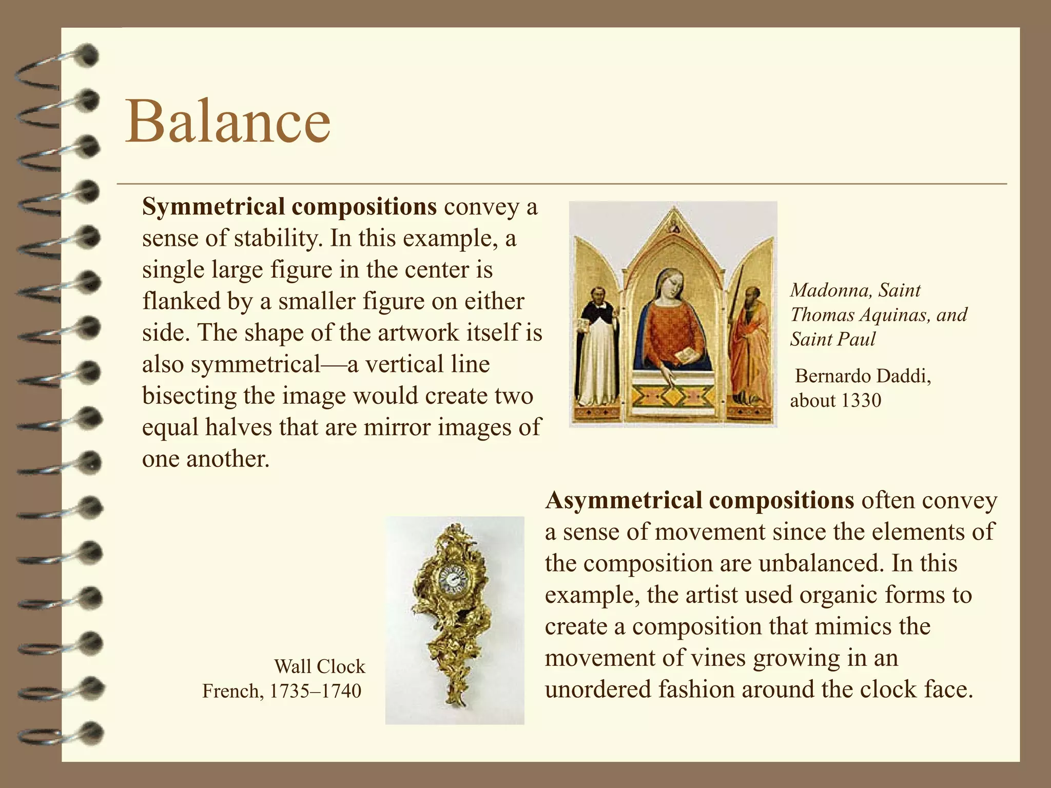 Balance
Symmetrical compositions convey a
sense of stability. In this example, a
single large figure in the center is
                                                                 Madonna, Saint
flanked by a smaller figure on either                            Thomas Aquinas, and
side. The shape of the artwork itself is                         Saint Paul
also symmetrical—a vertical line                                  Bernardo Daddi,
bisecting the image would create two                             about 1330
equal halves that are mirror images of
one another.
                                           Asymmetrical compositions often convey
                                           a sense of movement since the elements of
                                           the composition are unbalanced. In this
                                           example, the artist used organic forms to
                                           create a composition that mimics the
              Wall Clock                   movement of vines growing in an
      French, 1735–1740                    unordered fashion around the clock face.
 