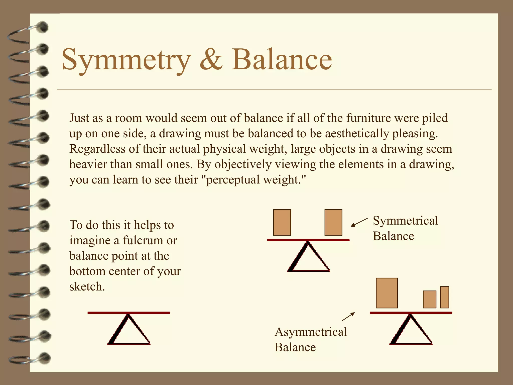 Symmetry & Balance
Just as a room would seem out of balance if all of the furniture were piled
up on one side, a drawing must be balanced to be aesthetically pleasing.
Regardless of their actual physical weight, large objects in a drawing seem
heavier than small ones. By objectively viewing the elements in a drawing,
you can learn to see their "perceptual weight."


To do this it helps to                                     Symmetrical
imagine a fulcrum or                                       Balance
balance point at the
bottom center of your
sketch.


                                       Asymmetrical
                                       Balance
 