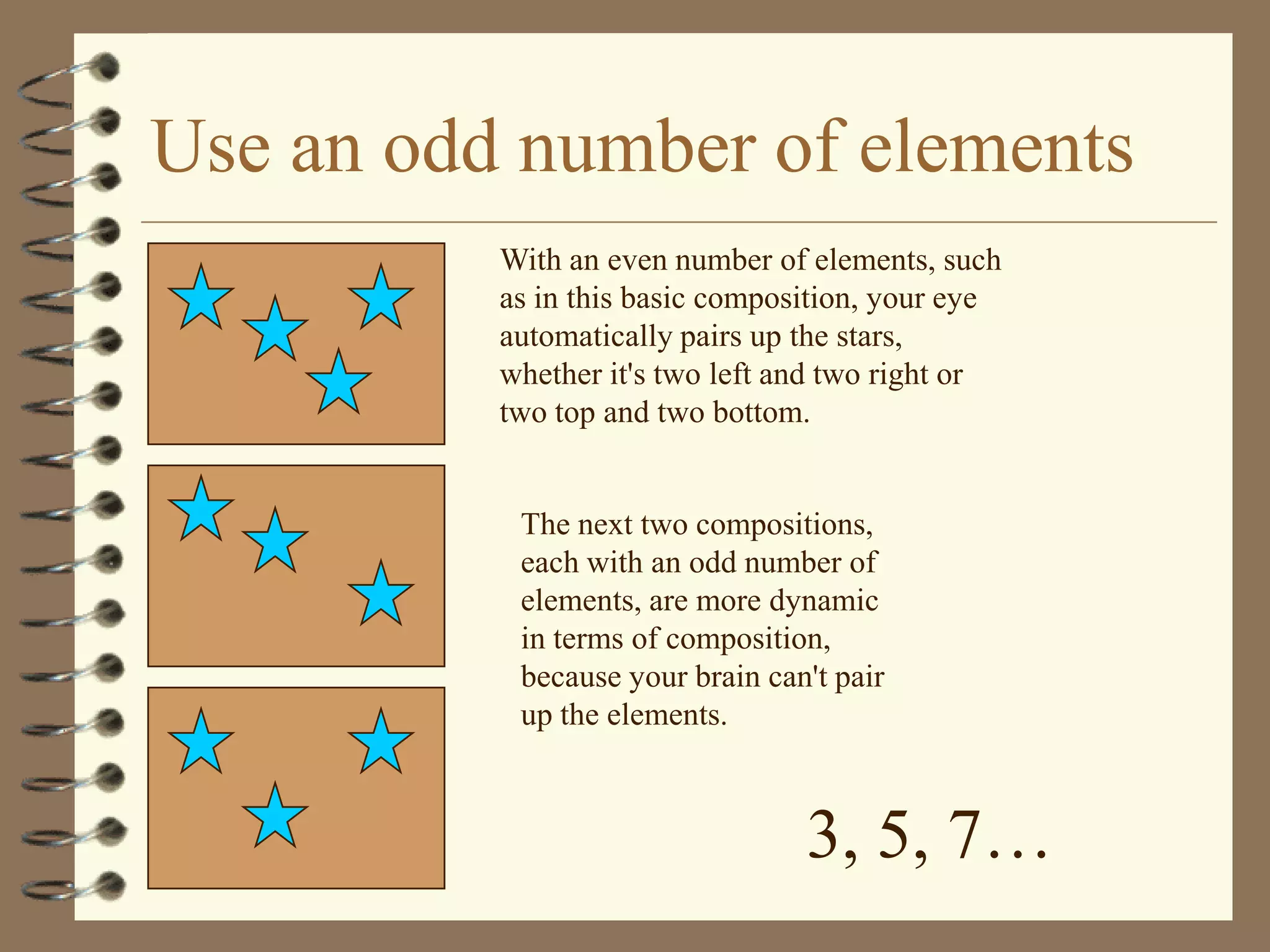 Use an odd number of elements
          With an even number of elements, such
          as in this basic composition, your eye
          automatically pairs up the stars,
          whether it's two left and two right or
          two top and two bottom.


           The next two compositions,
           each with an odd number of
           elements, are more dynamic
           in terms of composition,
           because your brain can't pair
           up the elements.



                                 3, 5, 7…
 