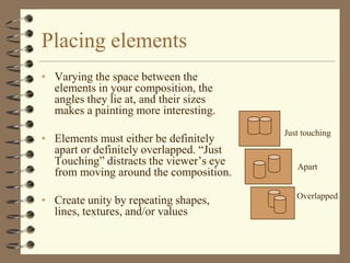 Placing elements
• Varying the space between the
  elements in your composition, the
  angles they lie at, and their sizes
  makes a painting more interesting.
                                          Just touching
• Elements must either be definitely
  apart or definitely overlapped. “Just
  Touching” distracts the viewer’s eye       Apart
  from moving around the composition.
                                             Overlapped
• Create unity by repeating shapes,
  lines, textures, and/or values
 