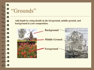 “Grounds”
 Add depth by using details in the foreground, middle ground, and
 background in your composition.

                             Background


                             Middle Ground


                             Foreground
 