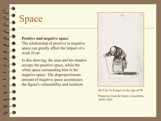 Space
Positive and negative space
The relationship of positive to negative
space can greatly affect the impact of a
work of art.
In this drawing, the man and his shadow
occupy the positive space, while the
white space surrounding him is the
negative space. The disproportionate
amount of negative space accentuates
the figure's vulnerability and isolation.
                                            He Can No Longer at the Age of 98
                                            Francisco José de Goya y Lucientes,
                                            1819–1823
 